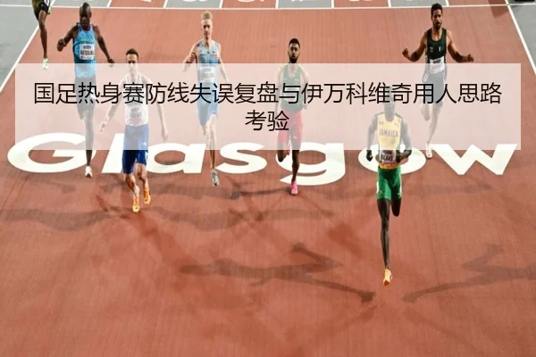 国足热身赛防线失误复盘与伊万科维奇用人思路考验