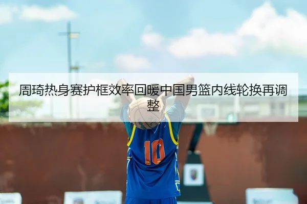 周琦热身赛护框效率回暖中国男篮内线轮换再调整