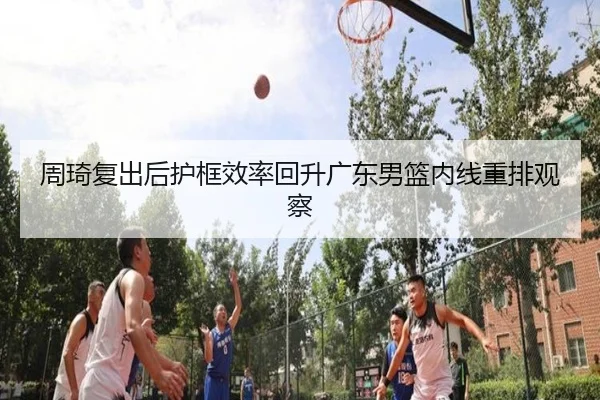 周琦复出后护框效率回升广东男篮内线重排观察